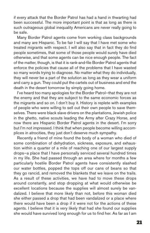 if every attack that the Border Patrol has had a hand in thwarting had been successful. The more important point is that as long as there is such outrageous global inequality Americans are never really going to be safe.  Many Border Patrol agents come from working class backgrounds and many are Hispanic. To be fair | wil say that | have met some who treated migrants with respect. | will also say that in fact they do find people sometimes, that some of those people would surely have died otherwise, and that some agents can be nice enough people. The fact of the matter, though, is that it is rank-and-file Border Patrol agents that enforce the policies that cause all of the problems that | have wasted 50 many words trying to diagnose. No matter what they do individually, they will never be a part of the solution as long as they wear a uniform and carry a gun. They could put the cartels out of business and end the death in the desert tomorrow by simply going home.  I’ve heard too many apologies for the Border Patrol-that they are not the enemy and that they are subject to the same economic forces as. the migrants and s on. | don’t buy it. History is replete with examples. of people who were willing to sell out their own people to save them- selves. There were black slave drivers on the plantations, Jewish police in the ghetto, native scouts leading the Army after Crazy Horse, and now there are Hispanic Border Patrol agents in the desert. I’m sorry but I’m not impressed. | think that when people become willing accom- plices in atrocities, they just don’t deserve much sympathy.  Recently a friend of mine found the body of a woman who died of some combination of dehydration, sickness, exposure, and exhaus- tion within a quarter of a mile of reaching one of our largest supply drops-a place that | have personally serviced several hundred times in my life. She had passed through an area where for months a few particularly hostile Border Patrol agents have consistently slashed our water bottles, popped the tops off our cans of beans so that they go rancid, and removed the blankets that we leave on the trails. As a result of these activities, we have had to move these drops. around constantly, and stop dropping at what would otherwise be excellent locations because the supplies will almost surely be van- dalized. | believe that more likely than not, before this woman died she either passed a drop that had been vandalized or a place where there would have been a drop if it were not for the actions of these agents. | believe that it is very likely that had she found our supplies. she would have survived long enough for us to find her. As far as | am  21 
